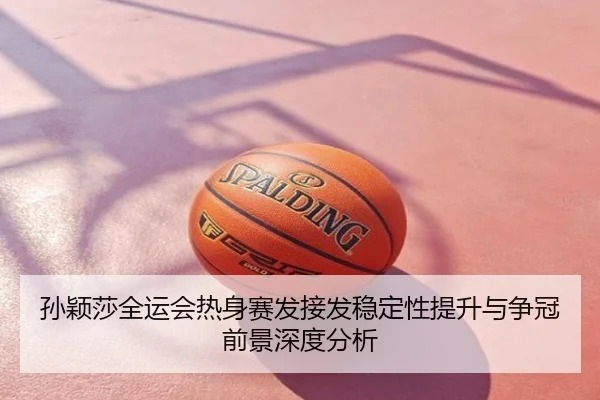 孙颖莎全运会热身赛发接发稳定性提升与争冠前景深度分析