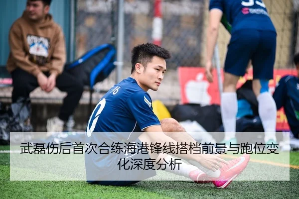 武磊伤后首次合练海港锋线搭档前景与跑位变化深度分析