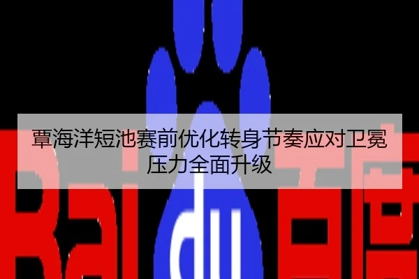 覃海洋短池赛前优化转身节奏应对卫冕压力全面升级